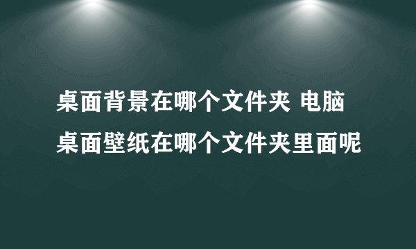 桌面背景在哪个文件夹 电脑桌面壁纸在哪个文件夹里面呢