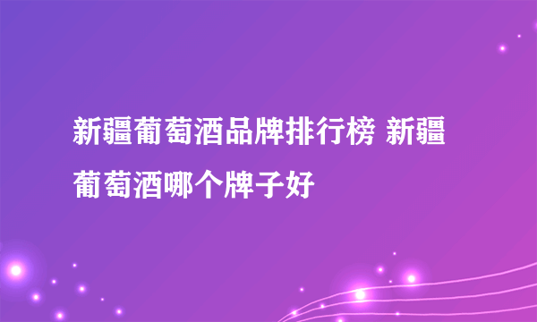 新疆葡萄酒品牌排行榜 新疆葡萄酒哪个牌子好