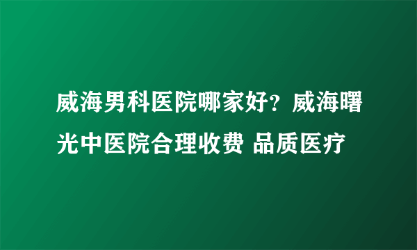 威海男科医院哪家好？威海曙光中医院合理收费 品质医疗