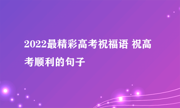 2022最精彩高考祝福语 祝高考顺利的句子