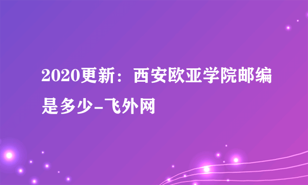 2020更新：西安欧亚学院邮编是多少-飞外网