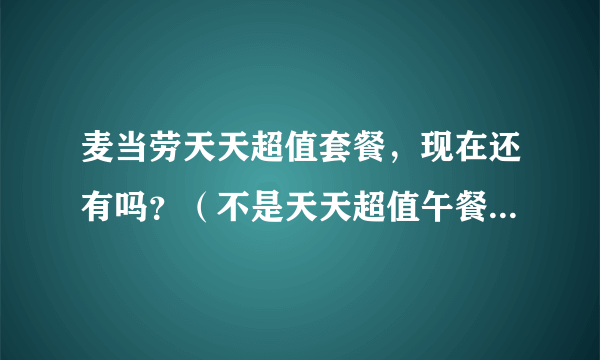 麦当劳天天超值套餐，现在还有吗？（不是天天超值午餐，是全天时间段的那种）