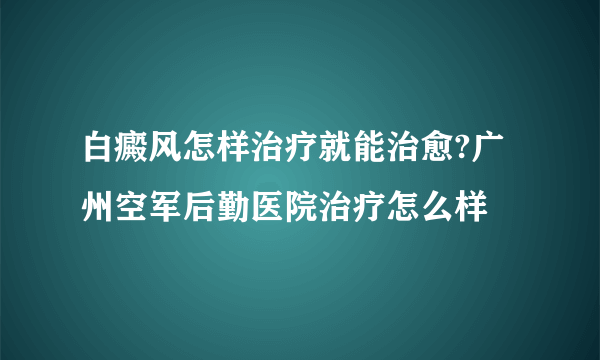 白癜风怎样治疗就能治愈?广州空军后勤医院治疗怎么样