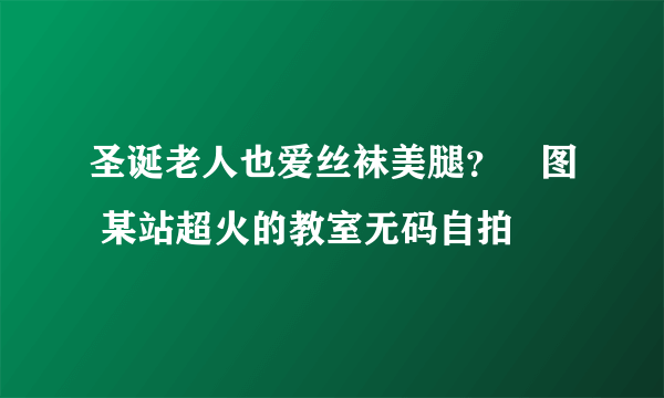 圣诞老人也爱丝袜美腿？囧图 某站超火的教室无码自拍