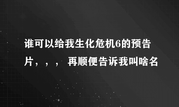 谁可以给我生化危机6的预告片，，， 再顺便告诉我叫啥名