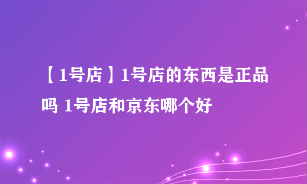 【1号店】1号店的东西是正品吗 1号店和京东哪个好