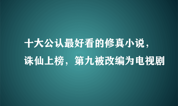 十大公认最好看的修真小说，诛仙上榜，第九被改编为电视剧