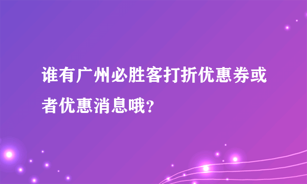 谁有广州必胜客打折优惠券或者优惠消息哦？