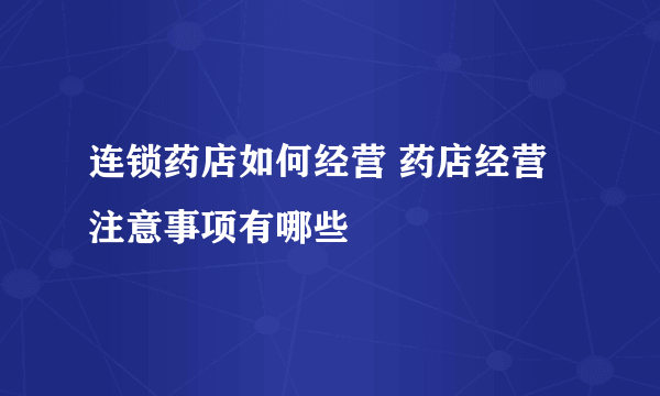 连锁药店如何经营 药店经营注意事项有哪些