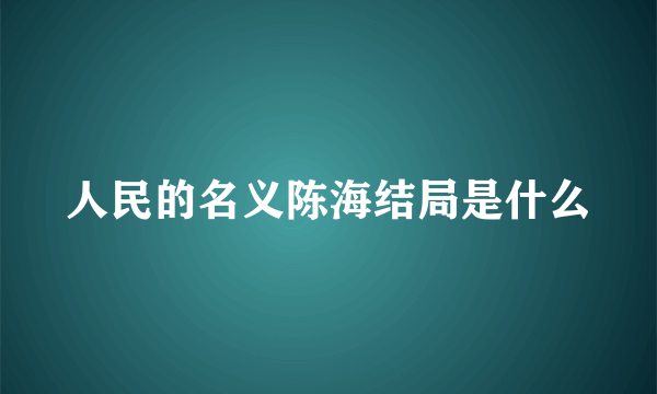 人民的名义陈海结局是什么