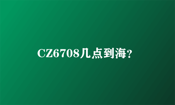 CZ6708几点到海？