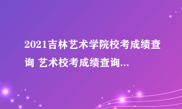 2021吉林艺术学院校考成绩查询 艺术校考成绩查询时间及入口