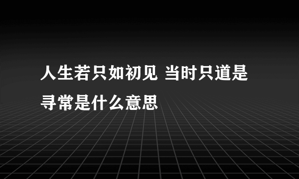 人生若只如初见 当时只道是寻常是什么意思