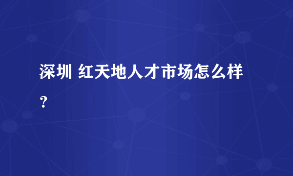 深圳 红天地人才市场怎么样？