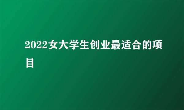 2022女大学生创业最适合的项目