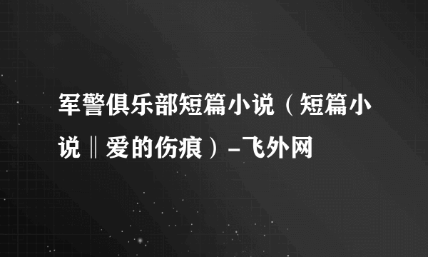 军警俱乐部短篇小说（短篇小说‖爱的伤痕）-飞外网