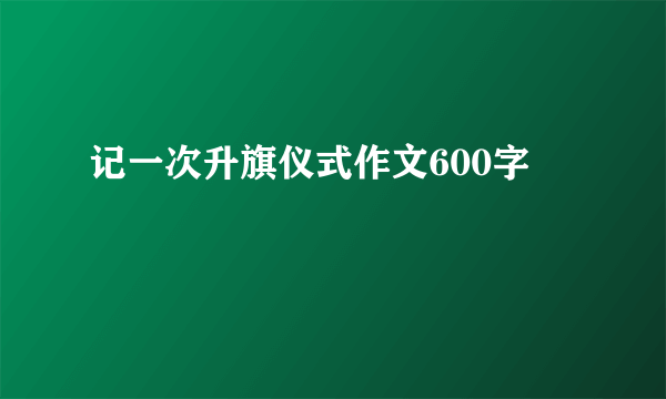 记一次升旗仪式作文600字