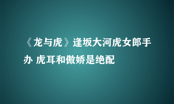 《龙与虎》逢坂大河虎女郎手办 虎耳和傲娇是绝配