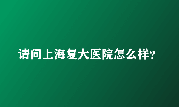 请问上海复大医院怎么样？