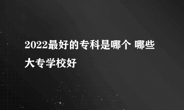 2022最好的专科是哪个 哪些大专学校好