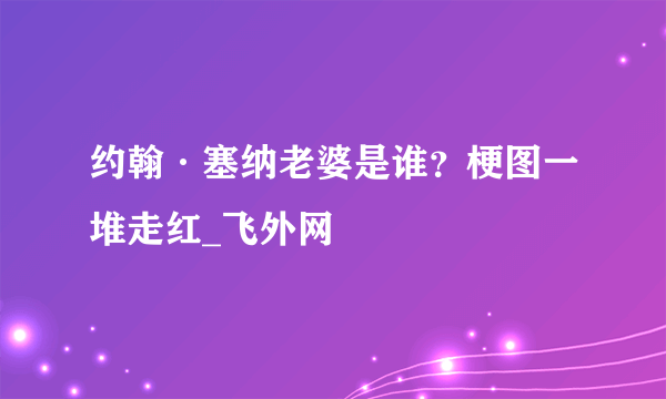 约翰·塞纳老婆是谁？梗图一堆走红_飞外网