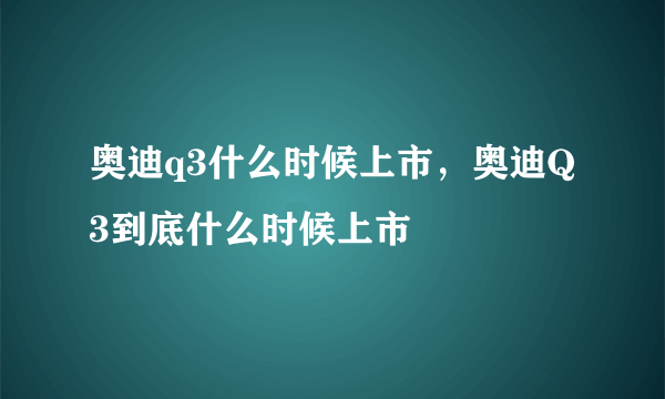 奥迪q3什么时候上市，奥迪Q3到底什么时候上市