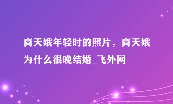 商天娥年轻时的照片，商天娥为什么很晚结婚_飞外网