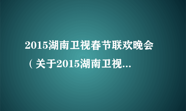 2015湖南卫视春节联欢晚会（关于2015湖南卫视春节联欢晚会的简介）