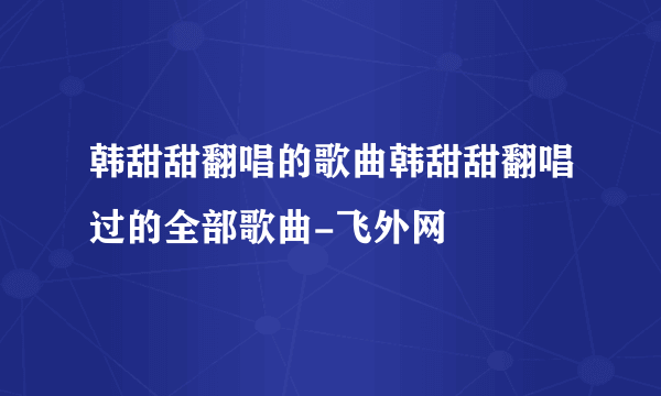 韩甜甜翻唱的歌曲韩甜甜翻唱过的全部歌曲-飞外网