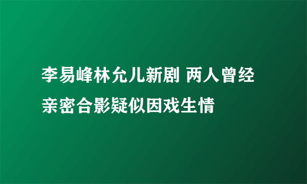 李易峰林允儿新剧 两人曾经亲密合影疑似因戏生情