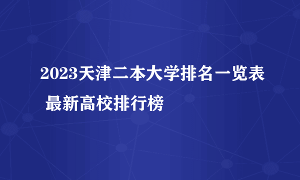 2023天津二本大学排名一览表 最新高校排行榜