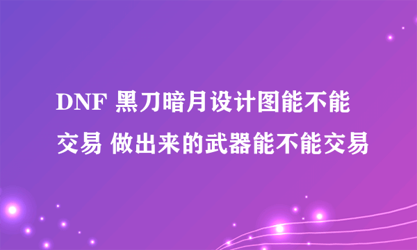 DNF 黑刀暗月设计图能不能交易 做出来的武器能不能交易