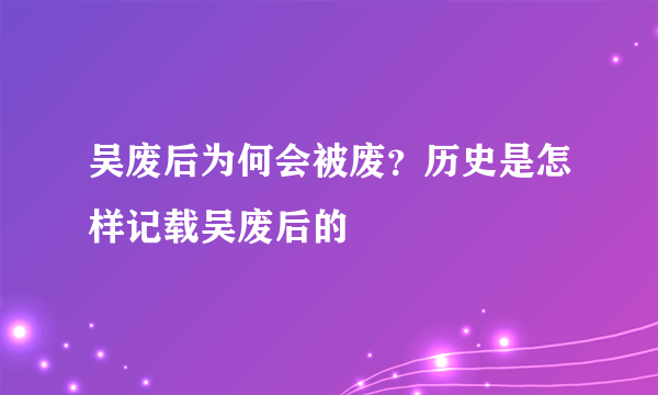 吴废后为何会被废？历史是怎样记载吴废后的