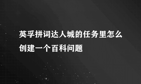 英孚拼词达人城的任务里怎么创建一个百科问题