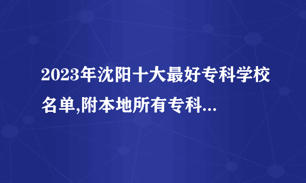 2023年沈阳十大最好专科学校名单,附本地所有专科学校排名