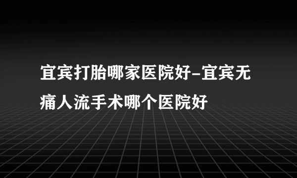 宜宾打胎哪家医院好-宜宾无痛人流手术哪个医院好