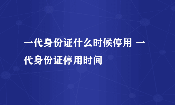 一代身份证什么时候停用 一代身份证停用时间