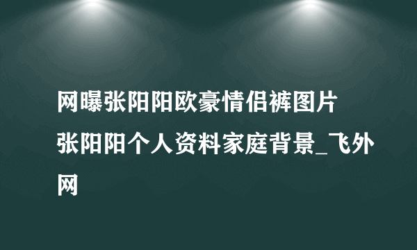 网曝张阳阳欧豪情侣裤图片 张阳阳个人资料家庭背景_飞外网