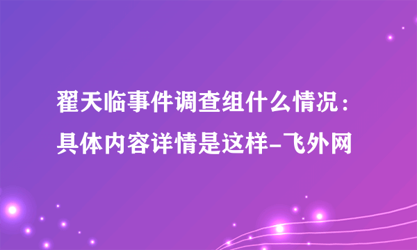 翟天临事件调查组什么情况：具体内容详情是这样-飞外网