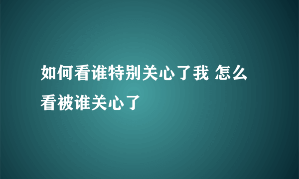 如何看谁特别关心了我 怎么看被谁关心了