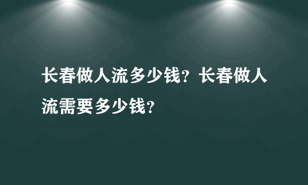 长春做人流多少钱？长春做人流需要多少钱？