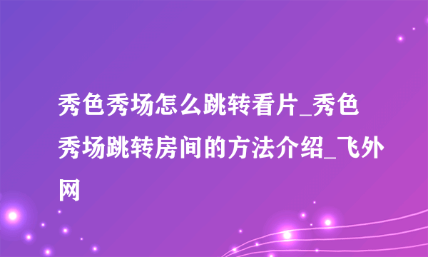 秀色秀场怎么跳转看片_秀色秀场跳转房间的方法介绍_飞外网