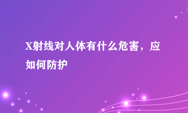 X射线对人体有什么危害，应如何防护