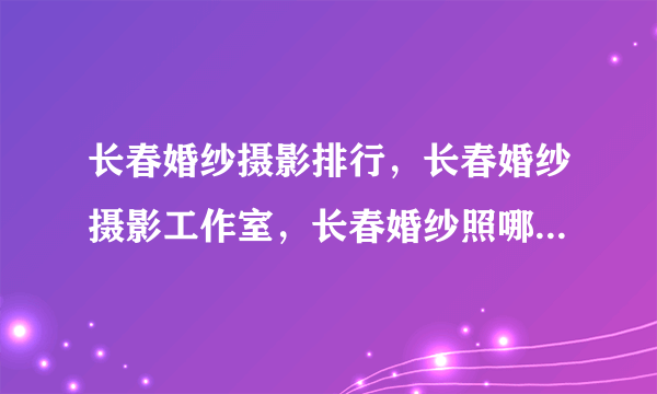 长春婚纱摄影排行，长春婚纱摄影工作室，长春婚纱照哪家拍的好