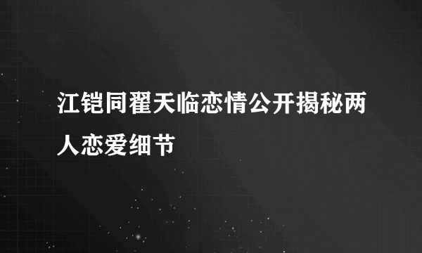 江铠同翟天临恋情公开揭秘两人恋爱细节