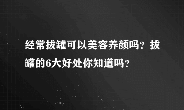 经常拔罐可以美容养颜吗？拔罐的6大好处你知道吗？