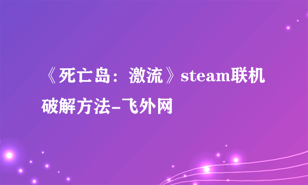 《死亡岛：激流》steam联机破解方法-飞外网