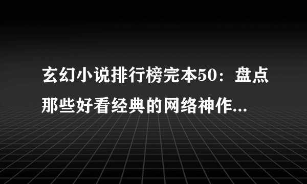 玄幻小说排行榜完本50：盘点那些好看经典的网络神作(50部)