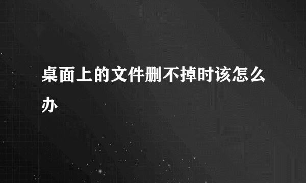 桌面上的文件删不掉时该怎么办