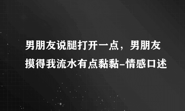 男朋友说腿打开一点，男朋友摸得我流水有点黏黏-情感口述